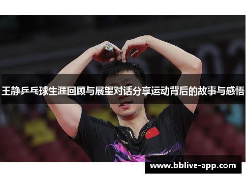 王静乒乓球生涯回顾与展望对话分享运动背后的故事与感悟